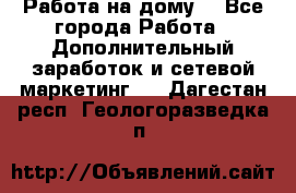 Работа на дому  - Все города Работа » Дополнительный заработок и сетевой маркетинг   . Дагестан респ.,Геологоразведка п.